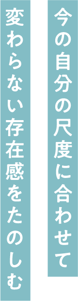 今の自分の尺度に合わせて変わらない存在感をたのしむ