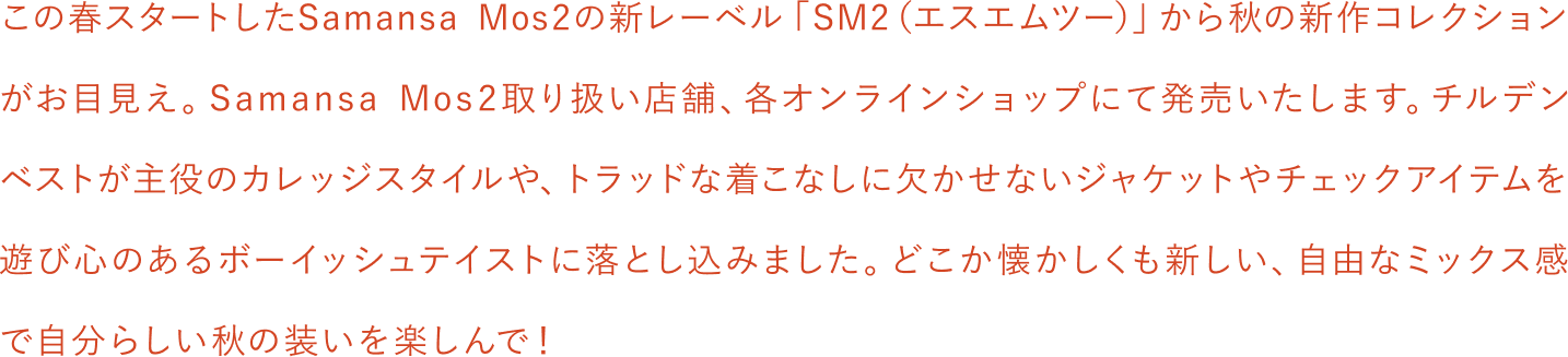 この春スタートしたSamansa Mos2の新レーベル「SM2（エスエムツー）」から秋の新作コレクションがお目見え。Smansa Mos2取扱店舗、各オンラインショップにて発売いたします。チルデンベストが主役のカレッジスタイルや、トラッドな着こなしに欠かせないジャケットやチェックアイテムを遊び心のあるボーイッシュテイストに落とし込みました。どこか懐かしくも新しい、自由なミックス感で自分らしい秋の装いを楽しんで！
