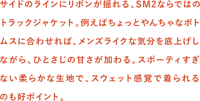 サイドのラインにリボンが揺れる、SM2ならではのトラックジャケット。例えばちょっとやんちゃなボトムスに合わせれば、メンズライクな気分を底上げしながら、ひとさじの甘さが加わる。スポーティすぎない柔らかな生地で、スウェット感覚で着られるのも好ポイント。