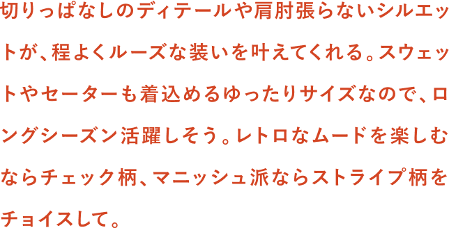 切りっぱなしのディテールや肩肘張らないシルエットが、程よくルーズな装いを叶えてくれる。スウェットやセーターも着込めるゆったりサイズなので、ロングシーズン活躍しそう。レトロなムードを楽しむならチェック柄、マニッシュ派ならストライプ柄をチョイスして。