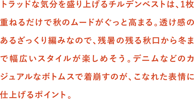 トラッドな気分を盛り上げるチルデンベストは、1枚重ねるだけで秋のムードがぐっと高まる。透け感のあるざっくり編みなので、残暑の残る秋口から冬まで幅広いスタイルが楽しめそう。デニムなどのカジュアルなボトムスで着崩すのが、こなれた表情に仕上げるポイント。