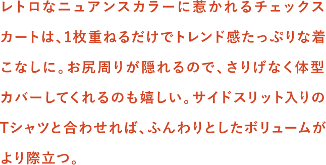 レトロなニュアンスカラーに惹かれるチェックスカートは、1枚重ねるだけでトレンド感たっぷりな着こなしに。お尻周りが隠れるので、さりげなく体型カバーしてくれるのも嬉しい。サイドスリット入りのTシャツと合わせれば、ふんわりとしたボリュームがより際立つ。