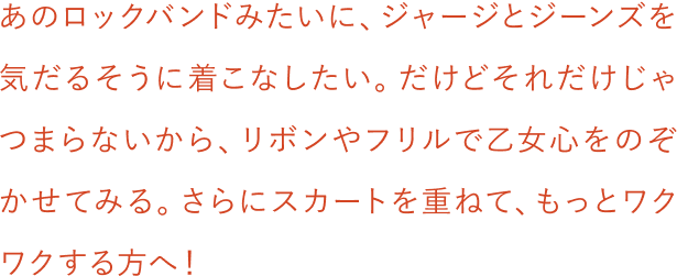 あのロックバンドみたいに、ジャージとジーンズを気だるそうに着こなしたい。だけどそれだけじゃつまらないから、リボンやフリルで乙女心をのぞかせてみる。さらにスカートを重ねて、もっとワクワクする方へ！