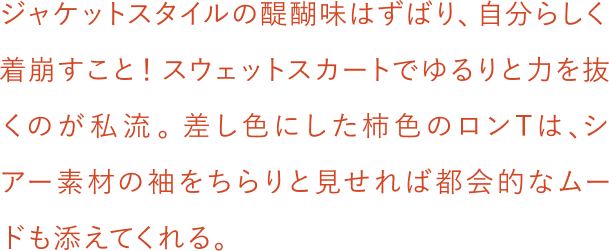 ジャケットスタイルの醍醐味はずばり、自分らしく着崩すこと！スウェットスカートでゆるりと力を抜くのが私流。差し色にした柿色のロンTは、シアー素材の袖をちらりと見せれば都会的なムードも添えてくれる。