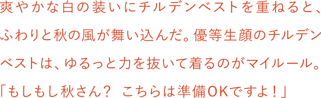 爽やかな白の装いにチルデンベストを重ねると、ふわりと秋の風が舞い込んだ。優等生顔のチルデンベストは、ゆるっと力を抜いて着るのがマイルール。「もしもし秋さん？こちらは準備OKですよ！」
