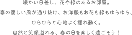 暖かい日差し、花や緑のあるお部屋。春の優しい風が通り抜け、お洋服もお花も緑もゆらゆら、ひらひらと心地よく揺れ動く。自然と笑顔溢れる、春の日を楽しく過ごそう!