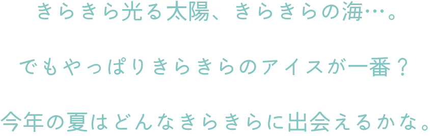 きらきら光る太陽、きらきらの海…。でもやっぱりきらきらのアイスが一番？今年の夏はどんなきらきらに出会えるかな。