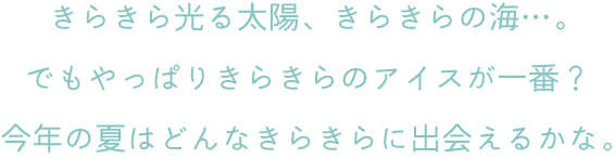 きらきら光る太陽、きらきらの海…。でもやっぱりきらきらのアイスが一番？今年の夏はどんなきらきらに出会えるかな。