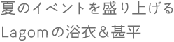 夏のイベントを盛り上げるLagomの浴衣&甚平