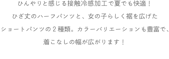 ひんやりと感じる接触冷感加工で夏でも快適！ひざ丈のハーフパンツと、女の子らしく裾を広げたショートパンツの２種類。カラーバリエーションも豊富で、着こなしの幅が広がります！