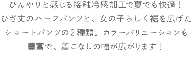 ひんやりと感じる接触冷感加工で夏でも快適！ひざ丈のハーフパンツと、女の子らしく裾を広げたショートパンツの２種類。カラーバリエーションも豊富で、着こなしの幅が広がります！