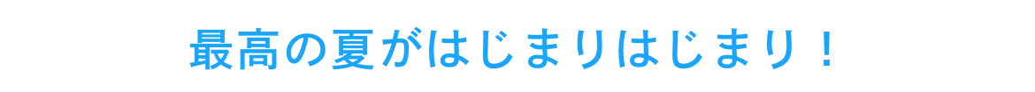 最高の夏がはじまりはじまり！