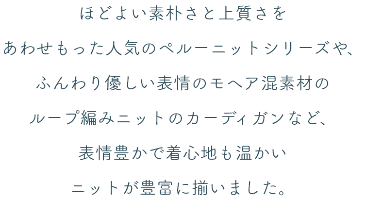 ほどよい素朴さと上質さをあわせもった人気のペルーニットシリーズや、ふんわり優しい表情のモヘア混素材のループ編みニットのカーディガンなど、表情豊かで着心地も温かいニットが豊富に揃いました。
