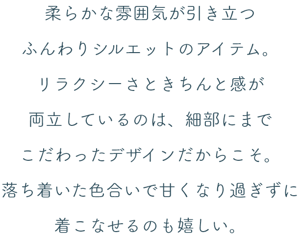 柔らかな雰囲気が引き立つふんわりシルエットのアイテム。リラクシーさときちんと感が両立しているのは、細部にまでこだわったデザインだからこそ。落ち着いた色合いで甘くなり過ぎずに着こなせるのも嬉しい。
