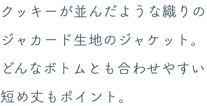 クッキーが並んだような織りのジャカード生地のジャケット。どんなボトムとも合わせやすい短め丈もポイント。