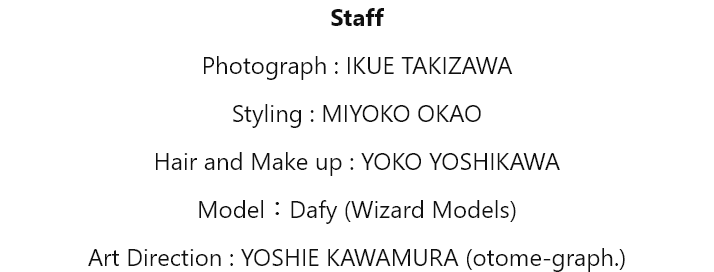 Staff Photograph : IKUE TAKIZAWA Styling : MIYOKO OKAO Hair and Make up : YOKO YOSHIKAWA Model : Dafy (Wizard Models) Art Direction : YOSHIE KAWAMURA (otome-graph.)