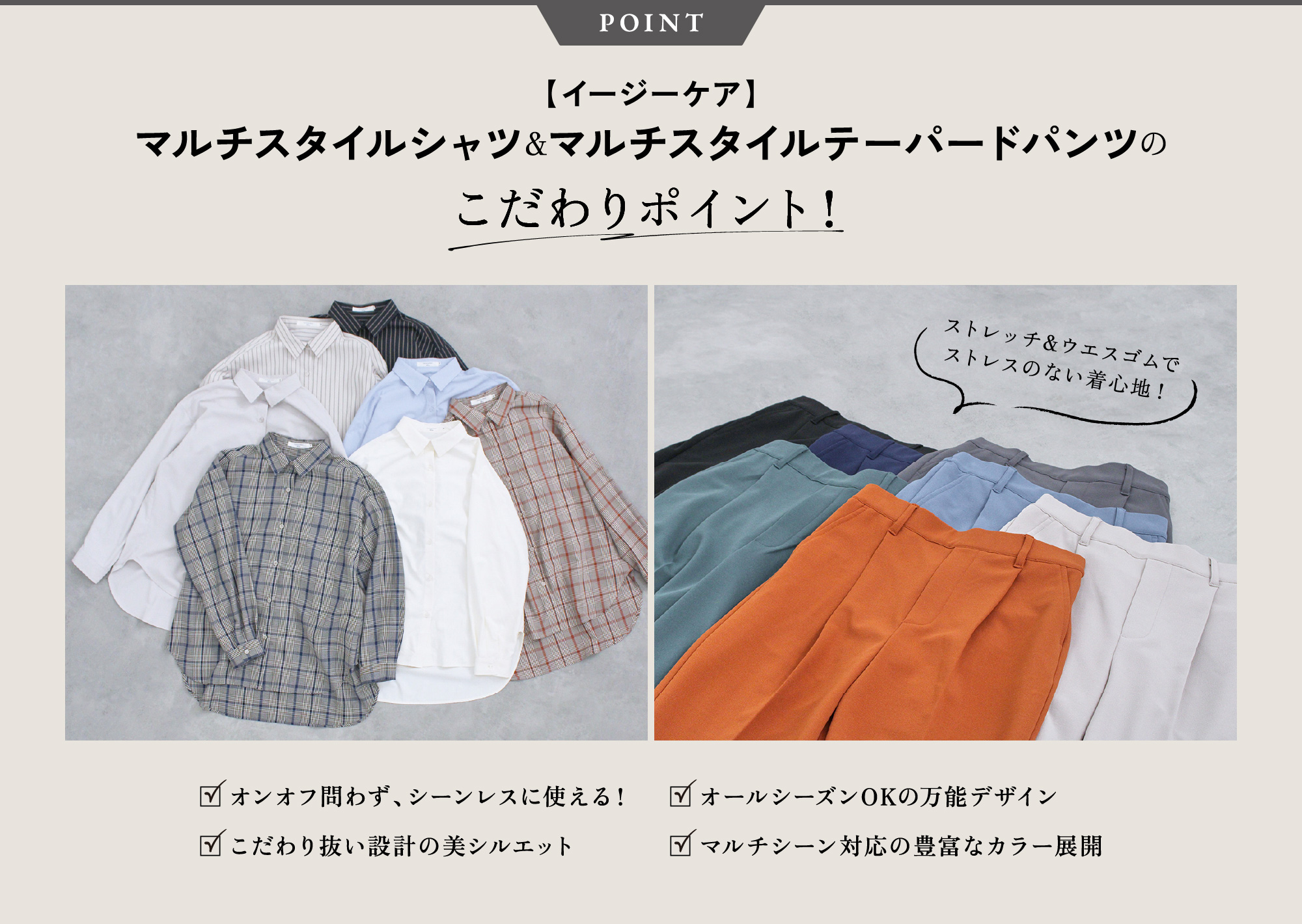 POINT 【イージーケア】マルチスタイルシャツ＆マルチスタイルテーパードパンツのこだわりポイント！ストレッチ&ウエスゴムで
              ストレスのない着心地！オンオフ問わず、シーンレスに使える！こだわり抜い設計の美シルエットオールシーズンOKの万能デザインマルチシーン対応の豊富なカラー展開