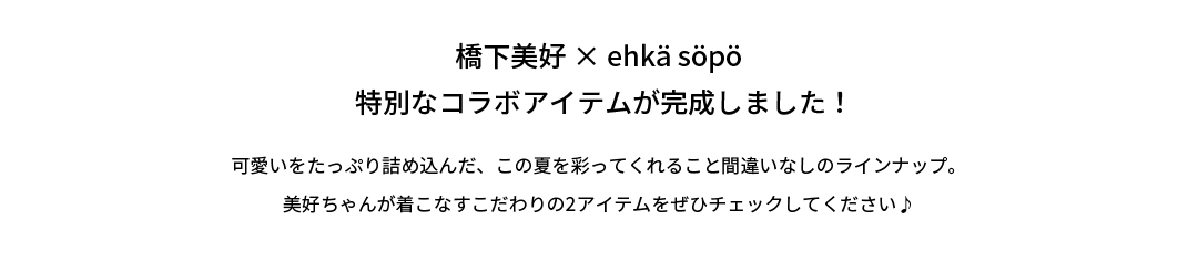 橋下美好×ehkä söpö特別なコラボアイテムが完成しました！可愛いをたっぷり詰め込んだ、この夏を彩ってくれること間違いなしのラインナップ。美好ちゃんが着こなすこだわりの2アイテムをぜひチェックしてください♪
