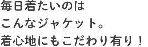 毎日着たいのはこんなジャケット。着心地にもこだわり有り！