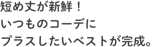 短め丈が新鮮！いつものコーデにプラスしたいベストが完成。