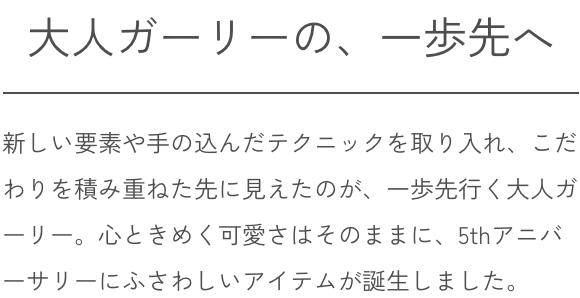 大人ガーリーの、一歩先へ 新しい要素や手の込んだテクニックを取り入れ、こだわりを積み重ねた先に見えたのが、一歩先行く大人ガーリー。心ときめく可愛さはそのままに、5thアニバーサリーにふさわしいアイテムが誕生しました。