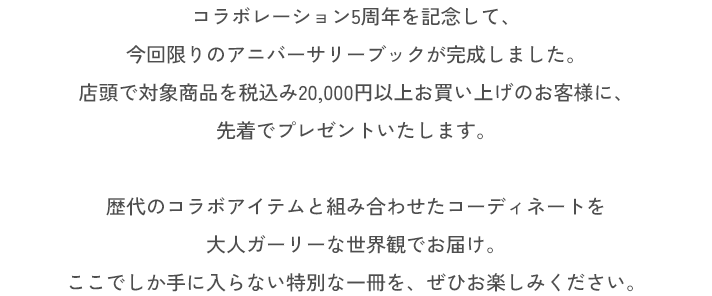 コラボレーション5周年を記念して、今回限りのアニバーサリーブックが完成しました。店頭で対象商品を税込み20,000円以上お買い上げのお客様に、先着でプレゼントいたします。歴代のコラボアイテムと組み合わせたコーディネートを大人ガーリーな世界観でお届け。ここでしか手に入らない特別な一冊を、ぜひお楽しみください。