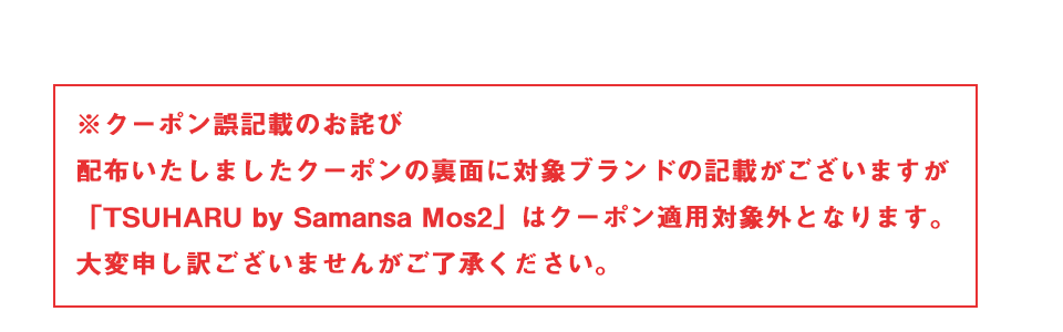 クーポンご記載のお詫び～配布いたしましたクーポンの裏面に対象ブランドの記載がございますが「TSUHARU by Samansa Mos2」はクーポン適用対象外となります。大変申し訳ございませんがご了承ください。