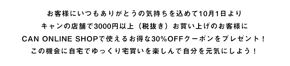 お客様にいつもありがとうの気持ちを込めて10月1日よりキャンの店舗で3000円以上（税込み）お買い上げのお客様にCAN ONLINE SHOPで使えるお得な30%OFFクーポンをプレゼント！この機会に自宅でゆっくり宅買いを楽しんで自分を元気にしよう！