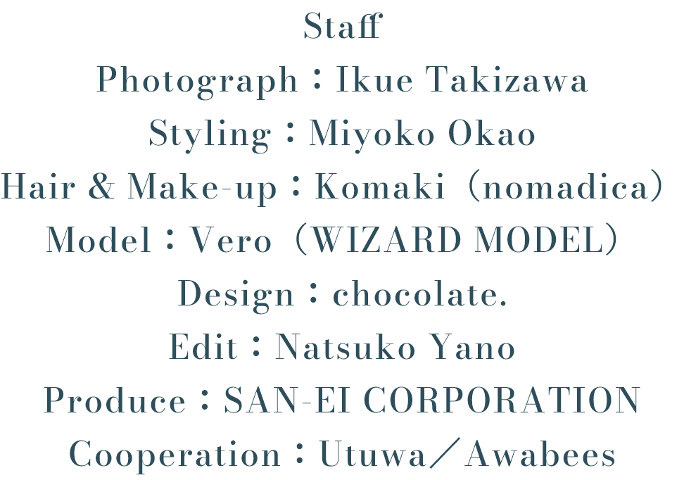Staff Photograph：Ikue Takizawa Styling：Miyoko Okao Hair & Make-up：Komaki（nomadica） Model：Vero（WIZARD MODEL） Design：chocolate. Edit：Natsuko Yano Produce：SAN-EI CORPORATION Cooperation：Utuwa／Awabees
