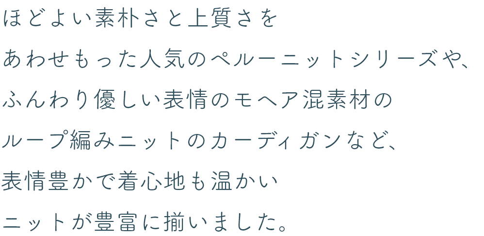 ほどよい素朴さと上質さをあわせもった人気のペルーニットシリーズや、ふんわり優しい表情のモヘア混素材のループ編みニットのカーディガンなど、表情豊かで着心地も温かいニットが豊富に揃いました。