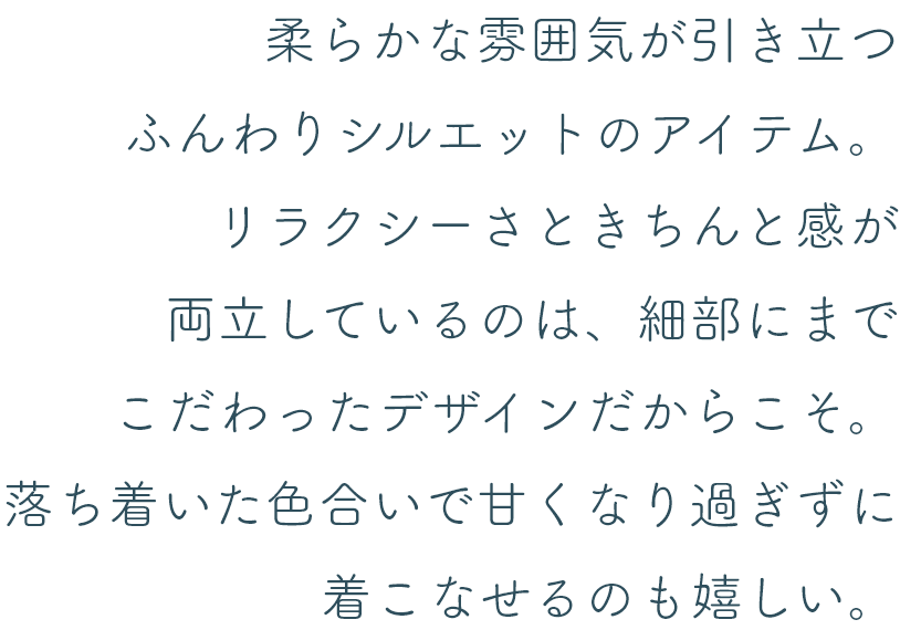 柔らかな雰囲気が引き立つふんわりシルエットのアイテム。リラクシーさときちんと感が両立しているのは、細部にまでこだわったデザインだからこそ。落ち着いた色合いで甘くなり過ぎずに着こなせるのも嬉しい。