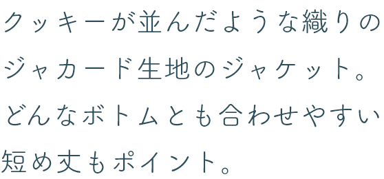 クッキーが並んだような織りのジャカード生地のジャケット。どんなボトムとも合わせやすい短め丈もポイント。